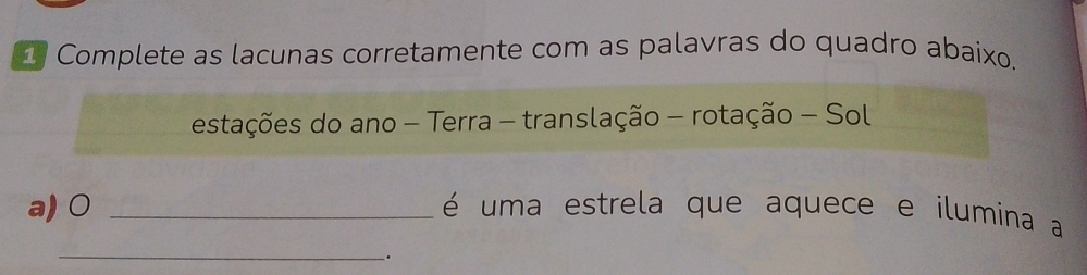 Complete as lacunas corretamente com as palavras do quadro abaixo. 
estações do ano - Terra - translação - rotação - Sol 
a) 0 _ é uma estrela que aquece e ilumina a 
_ 
.