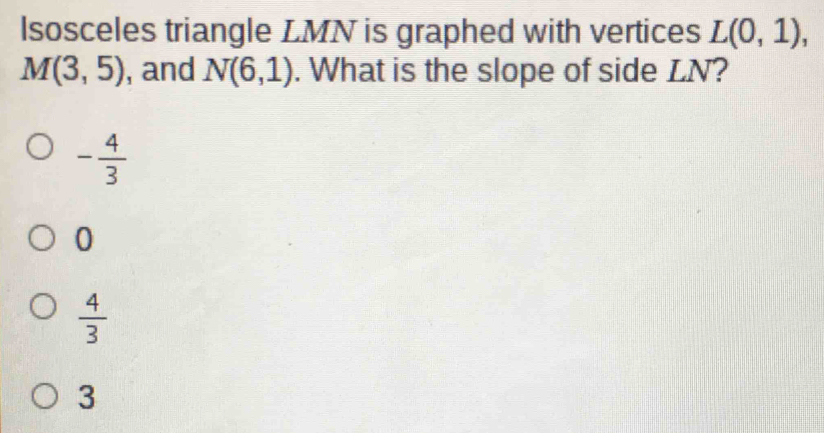 lsosceles triangle LMN is graphed with vertices L(0,1),
M(3,5) , and N(6,1). What is the slope of side LN?
- 4/3 
0
 4/3 
3