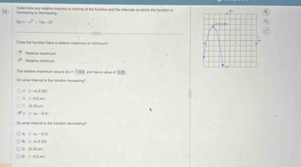 Determine any relative maxima or minims of the function and the intervals on which the function is
increasing or decreasing
f(x)=-x^2-13x-37
Does the function have a relative maximum or minimum?
Relative maximum
Relative minimum
The relative maximum occurs at x=-6.5 and has a value of 5.25
On what interval is the function increasing?
A (-∈fty ,5.25)
B. (-6.5,∈fty )
C. (5.25,∈fty )
D. (-∈fty ,-6.5)
On what interval is the function decreasing?
A. (-∈fty ,-6.5)
B. (-∈fty ,5.25)
C. (5.25,∈fty )
D. (-6.5,∈fty )