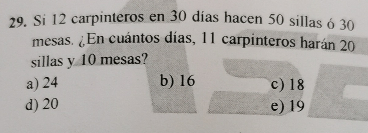 Si 12 carpinteros en 30 días hacen 50 sillas ó 30
mesas. ¿En cuántos días, 11 carpinteros harán 20
sillas y 10 mesas?
a) 24 b) 16 c) 18
d) 20 e) 19