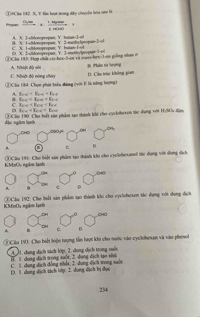 ②#Câu 182: X, Y lần lượt trong dãy chuyển hóa sau là
Propan frac Cl_2/as*  (1.Mg/eter)/2.HCHO  Y
A. X: 2-chloropropan; Y: butan-2-ol
B. X: 1-chloropropan; Y: 2-methylpropan-2-ol
C. X: 1-chloropropan; Y: butan-1-ol
D. X: 2-chloropropan; Y: 2-methylpropan-1-ol
②Câu 183: Hợp chất cis-hex-3-en và trans-hex-3-en giống nhau ở
A. Nhiệt độ sôi B. Phân tử lượng
C. Nhiệt độ nóng chảy D. Cấu trúc không gian
②Câu 184: Chọn phát biểu đúng (với E là năng lượng)
A. E_C=C
B. Ec.c
C. E_C=C
D. E_C-C
③Câu 190: Cho biết sản phẩm tạo thành khí cho cyclohexen tác dụng với H_2SO đậm
đặc ngâm lạnh
CHO .OSO₃H OH CH_3
A. B C. D.
③Câu 191: Cho biết sản phẩm tạo thành khi cho cyclohexanol tác dụng với dụng dịch
KMnO4 ngâm lạnh
OH / F° □
CHO
OH
A. B. C. D.
3)Câu 192: Cho biết sản phẩm tạo thành khi cho cyclohexen tác dụng với dung dịch
KMnO4 ngâm lạnh
OH wedge x° x
CHO
OH
A. B. C. D.
③ Câu 193: Cho biết hiện tượng lần lượt khi cho nước vào cyclohexan và vào phenol
A. 1. dung dịch tách lớp; 2. dung dịch trong suốt
B. 1. dung dịch trong suốt; 2. dung dịch tạo nhũ
C. 1. dung dịch đồng nhất; 2. dung dịch trong suốt
D. 1. dung dịch tách lớp; 2. dung dịch bị đục
234