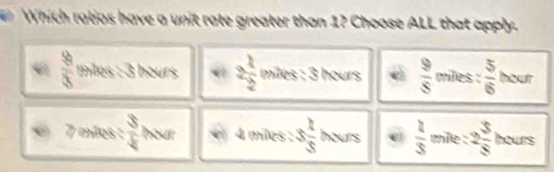 Which ratjos have a unit rate greater than 1? Choose ALL that apply.
 9/8  miles : 3 hours 2 1/2  miles : 3 hours d  9/8  miles :  5/6  hour
C 7 mãos :  3/4  hour 4 miles : 3 1/5  hours  2/3  mile : 2 3/8  hours