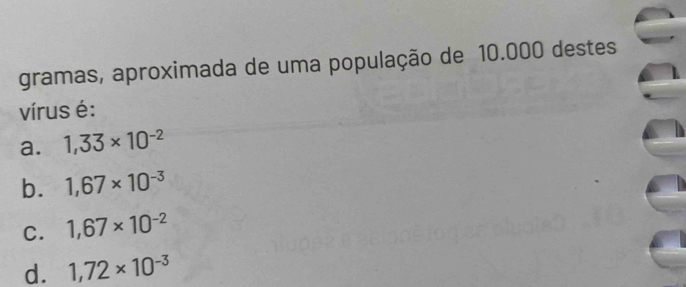 gramas, aproximada de uma população de 10.000 destes
vírus é:
a. 1,33* 10^(-2)
b. 1,67* 10^(-3)
C. 1,67* 10^(-2)
d. 1,72* 10^(-3)