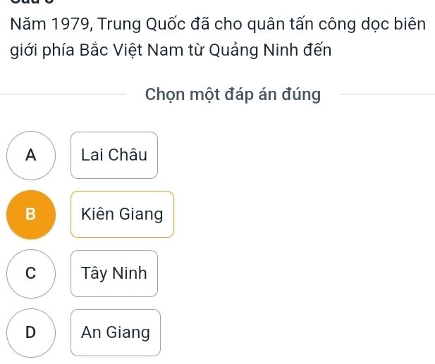 Năm 1979, Trung Quốc đã cho quân tấn công dọc biên
giới phía Bắc Việt Nam từ Quảng Ninh đến
Chọn một đáp án đúng
A Lai Châu
B Kiên Giang
C Tây Ninh
D An Giang