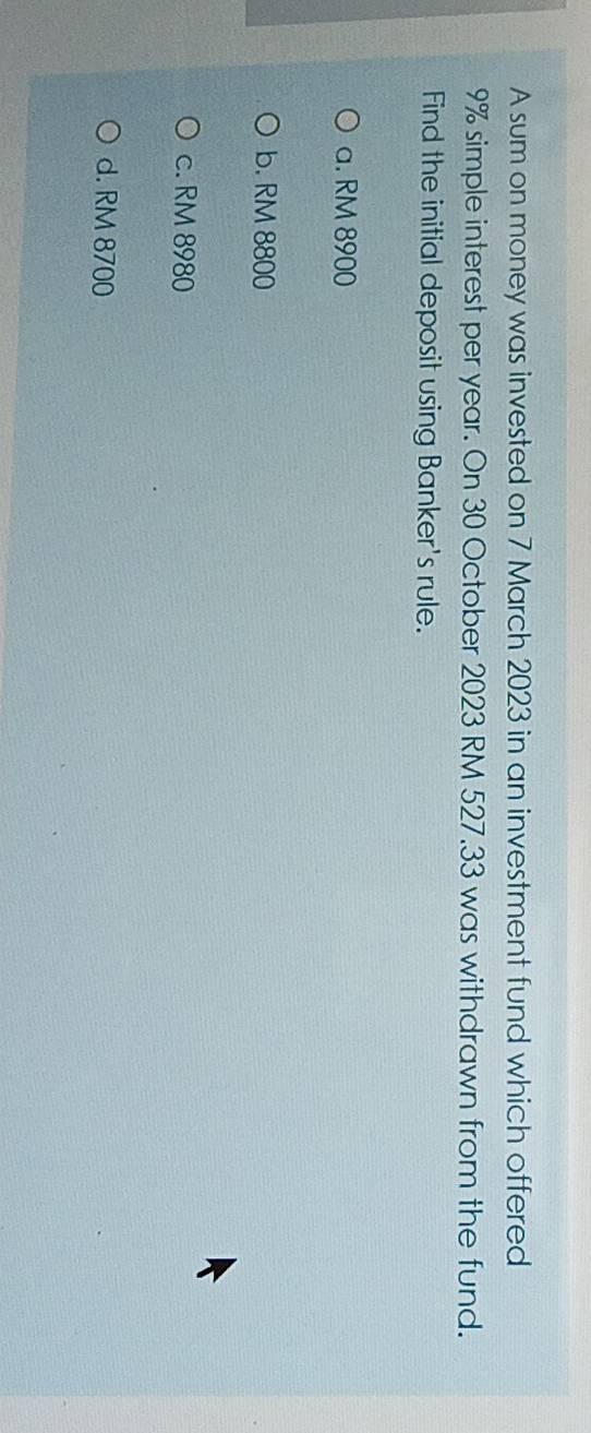 A sum on money was invested on 7 March 2023 in an investment fund which offered
9% simple interest per year. On 30 October 2023 RM 527.33 was withdrawn from the fund.
Find the initial deposit using Banker's rule.
a. RM 8900
b. RM 8800
c. RM 8980
d. RM 8700