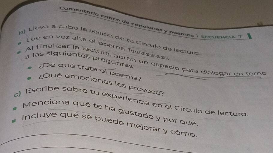 Comentario crítico de canciones y poemas | sEcUENCIA " 
b) Lleva a cabo la sesión de tu Círculo de lectura 
Lee en voz alta el poema Tssssssssss 
a las siguientes preguntas: 
Al finalizar la lectura, abran un espacio para dialogar en torno 
¿De qué trata el poema? 
¿Qué emociones les provocó? 
c) Escribe sobre tu experiencia en el Círculo de lectura 
Menciona qué te ha gustado y por qué. 
_ 
Incluye qué se puede mejorar y cómo, 
_