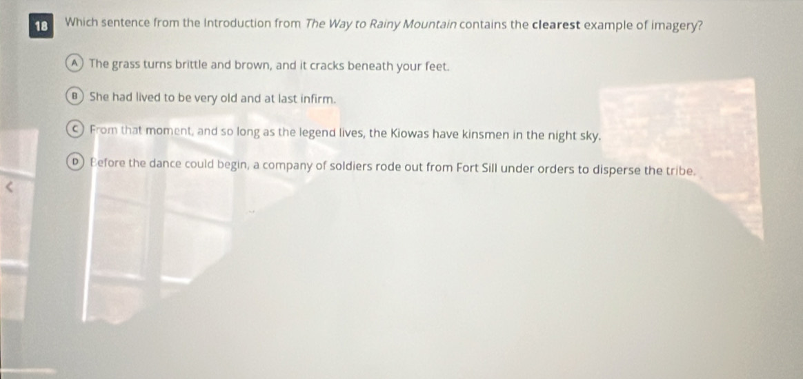 Which sentence from the Introduction from The Way to Rainy Mountain contains the clearest example of imagery?
A The grass turns brittle and brown, and it cracks beneath your feet.
B She had lived to be very old and at last infirm.
From that moment, and so long as the legend lives, the Kiowas have kinsmen in the night sky.
D) Before the dance could begin, a company of soldiers rode out from Fort Sill under orders to disperse the tribe.