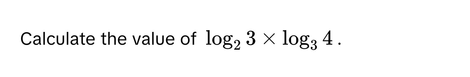 Calculate the value of $log_2 3 * log_3 4$.