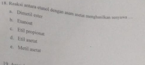 Reaksi antara etanol dengan asam asetat menghasilkan senyawa ...
a. Dimetil ester
b. Etanoat
c. Etil propionat
d. Etil asetat
e. Metil asetat
19