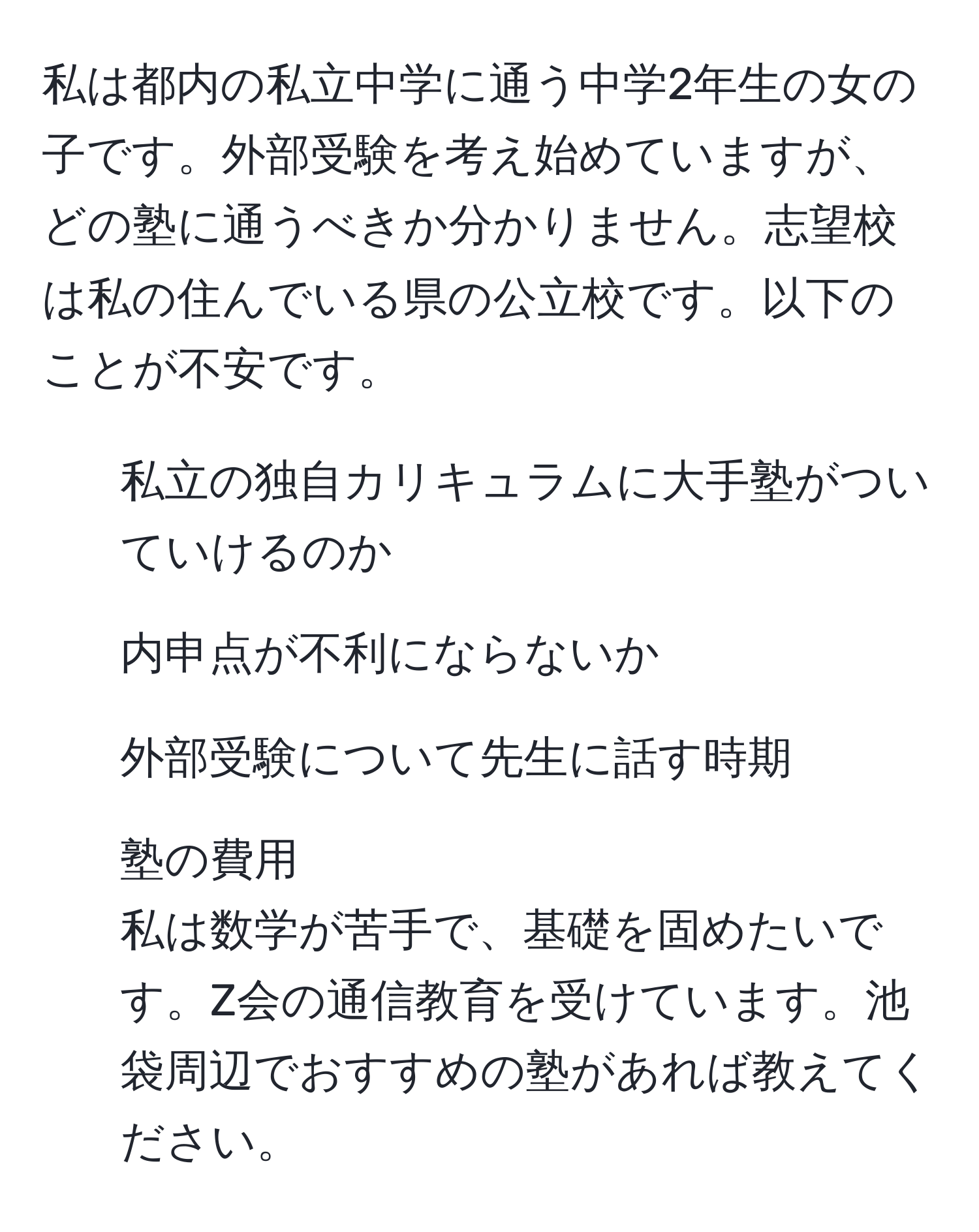 私は都内の私立中学に通う中学2年生の女の子です。外部受験を考え始めていますが、どの塾に通うべきか分かりません。志望校は私の住んでいる県の公立校です。以下のことが不安です。 
- 私立の独自カリキュラムに大手塾がついていけるのか
- 内申点が不利にならないか
- 外部受験について先生に話す時期
- 塾の費用
私は数学が苦手で、基礎を固めたいです。Z会の通信教育を受けています。池袋周辺でおすすめの塾があれば教えてください。