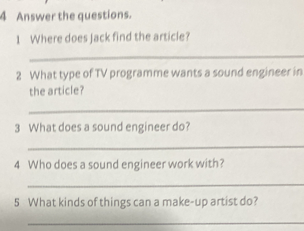 Answer the questions. 
1 Where does Jack find the article? 
_ 
2 What type of TV programme wants a sound engineer in 
the article? 
_ 
3 What does a sound engineer do? 
_ 
4 Who does a sound engineer work with? 
_ 
5 What kinds of things can a make-up artist do? 
_