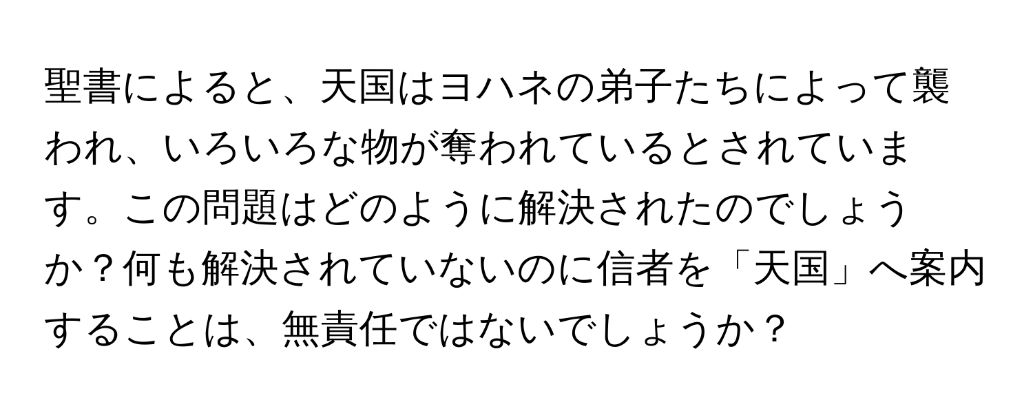 聖書によると、天国はヨハネの弟子たちによって襲われ、いろいろな物が奪われているとされています。この問題はどのように解決されたのでしょうか？何も解決されていないのに信者を「天国」へ案内することは、無責任ではないでしょうか？