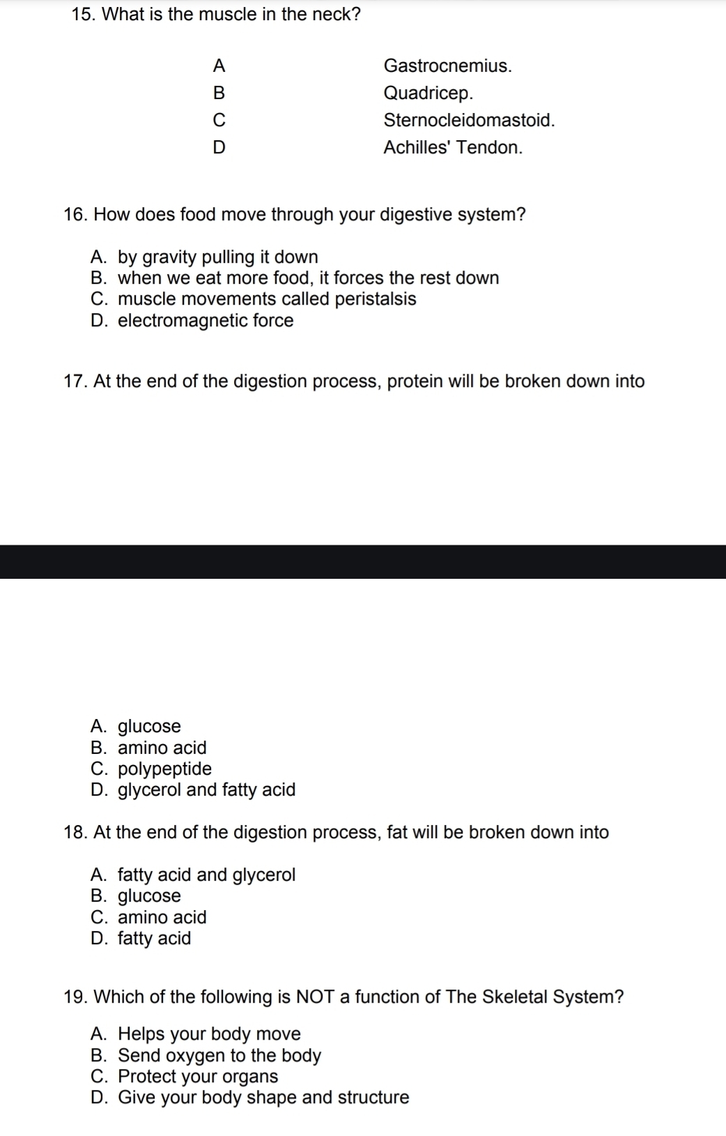 What is the muscle in the neck?
A Gastrocnemius.
B Quadricep.
C Sternocleidomastoid.
D Achilles' Tendon.
16. How does food move through your digestive system?
A. by gravity pulling it down
B. when we eat more food, it forces the rest down
C. muscle movements called peristalsis
D. electromagnetic force
17. At the end of the digestion process, protein will be broken down into
A. glucose
B. amino acid
C. polypeptide
D. glycerol and fatty acid
18. At the end of the digestion process, fat will be broken down into
A. fatty acid and glycerol
B. glucose
C. amino acid
D. fatty acid
19. Which of the following is NOT a function of The Skeletal System?
A. Helps your body move
B. Send oxygen to the body
C. Protect your organs
D. Give your body shape and structure