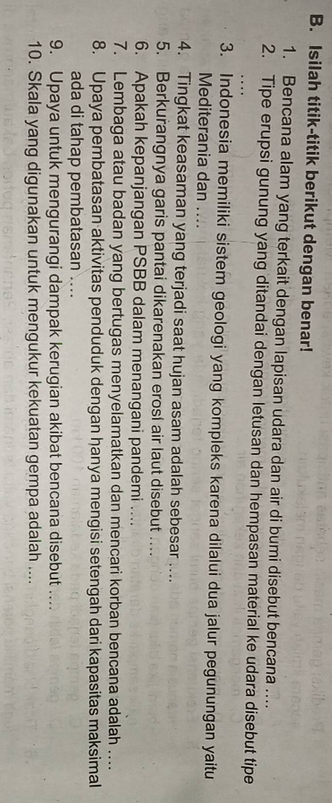 Isilah titik-titik berikut dengan benar! 
1. Bencana alam yang terkait dengan lapisan udara dan air di bumi disebut bencana .... 
2. Tipe erupsi gunung yang ditandai dengan letusan dan hempasan material ke udara disebut tipe 
3. Indonesia memiliki sistem geologi yang kompleks karena dilalui dua jalur pegunungan yaitu 
Mediterania dan .... 
4. Tingkat keasaman yang terjadi saat hujan asam adalah sebesar .... 
5. Berkurangnya garis pantai dikarenakan erosl air laut disebut ... 
6. Apakah kepanjangan PSBB dalam menangani pandemi .... 
7. Lembaga atau badan yang bertugas menyelamatkan dan mencari korban bencana adalah .... 
8. Upaya pembatasan aktivitas penduduk dengan hanya mengisi setengah dari kapasitas maksimal 
ada di tahap pembatasan ... 
9. Upaya untuk mengurangi dampak kerugian akibat bencana disebut .... 
10. Skala yang digunakan untuk mengukur kekuatan gempa adalah ....