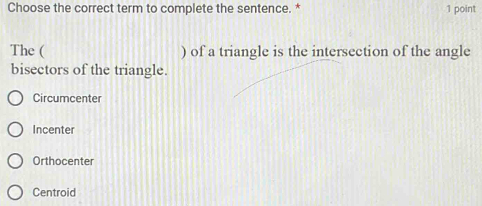 Choose the correct term to complete the sentence. * 1 point
The ( ) of a triangle is the intersection of the angle
bisectors of the triangle.
Circumcenter
Incenter
Orthocenter
Centroid