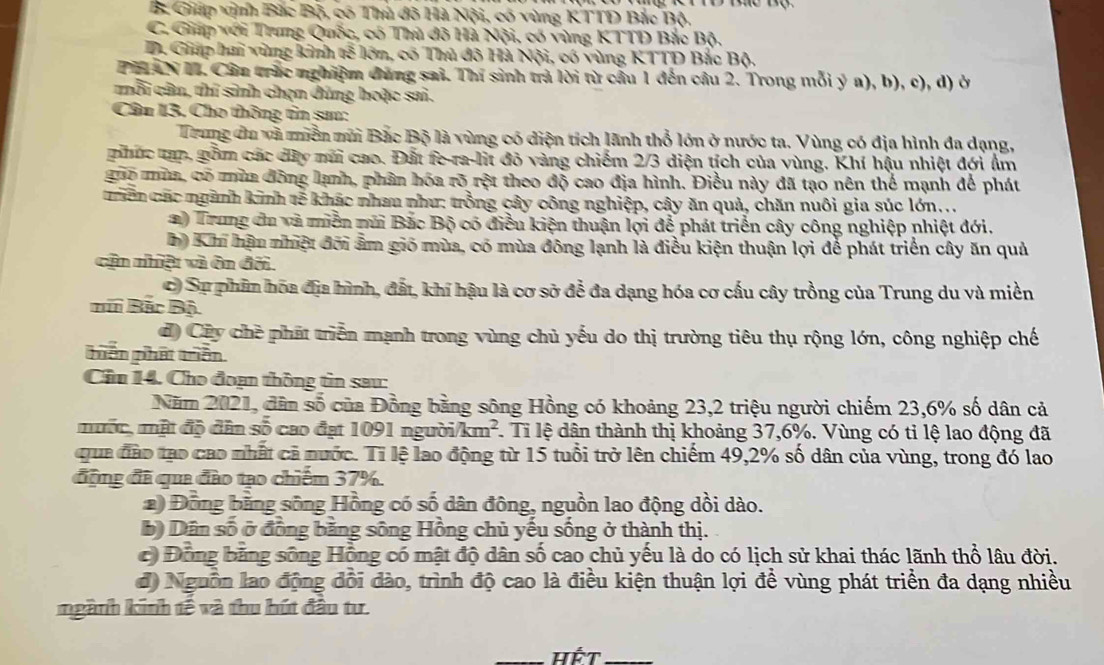 B Giáp vịnh Bắc Bộ, có Thủ đô Hà Nội, có vùng KTTD Bắc Bộ.
C. Giáp với Trung Quốc, có Thủ đô Hà Nội, có vùng KTTD Bắc Bộ.
D. Giáp hai vùng kinh tế lớn, có Thủ đô Hà Nội, có vùng KTTD Bắc Bộ.
PHLAN I. Câu trắc nghiệm đùng sai. Thí sinh trả lời từ cầu 1 đến câu 2. Trong mỗi ý a), b), c), d) ở
mỗi cân, thí sinh chọn đúng hoặc sai.
Câu 13, Cho thông tìn sau:
Trung đu và miền múi Bắc Bộ là vùng có diện tích lãnh thổ lớn ở nước ta. Vùng có địa hình đa dạng,
phúc tạp, gồm các dây nũi cao. Đất fe-ra-lit đỏ vàng chiếm 2/3 diện tích của vùng. Khí hậu nhiệt đới ẩm
guo mùa, có mùa đông lạnh, phân hóa rõ rột theo độ cao địa hình. Điều này đã tạo nên thể mạnh để phát
Thên các ngành kinh tễ khác nhau như: trồng cây công nghiệp, cây ăn quả, chăn nuôi gia súc lớn...
a) Trung đu và miền múi Bắc Bộ có điều kiện thuận lợi để phát triển cây công nghiệp nhiệt đới.
h) Khi hậu nhiệt đời ẩm gió mùa, có mùa đông lạnh là điều kiện thuận lợi để phát triển cây ăn quả
cận nhiật và ôn đối.
Ở Sự phâm hóa địa hình, đất, khí hậu là cơ sở để đa dạng hóa cơ cấu cây trồng của Trung du và miền
Bã Bắc Bộ
đ) Cây chè phát triển mạnh trong vùng chủ yếu do thị trường tiêu thụ rộng lớn, công nghiệp chế
hiên phát triển
Cầu 14. Cho đoạn thông tìn sau:
Năm 2021, dân số của Đồng bằng sông Hồng có khoảng 23,2 triệu người chiếm 23,6% số dân cả
mộc, mật độ dân số cao đạt 1091 người km^2 1. Tỉ lệ dân thành thị khoảng 37,6%. Vùng có tỉ lệ lao động đã
qua đào tạo cao nhất cả nước. Tỉ lệ lao động từ 15 tuổi trở lên chiếm 49,2% số dân của vùng, trong đó lao
động đã qua đào tạo chiếm 37%.
2) Đồng bằng sông Hồng có số dân đông, nguồn lao động dồi dào.
b) Dân số ở đồng bằng sông Hồng chủ yếu sống ở thành thị.
c Đồng bằng sông Hồng có mật độ dân số cao chủ yếu là do có lịch sử khai thác lãnh thổ lâu đời.
độ Nguồn lao động đổi đào, trình độ cao là điều kiện thuận lợi để vùng phát triển đa dạng nhiều
ngành kinh tế và thu hút đầu tư.
_Hết_