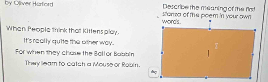 by Oliver Herford Describe the meaning of the first 
stanza of the poem in your own 
When People think that Kittens play, 
It's really quite the other way. 
For when they chase the Ball or Bobbin 
They learn to catch a Mouse or Robin.