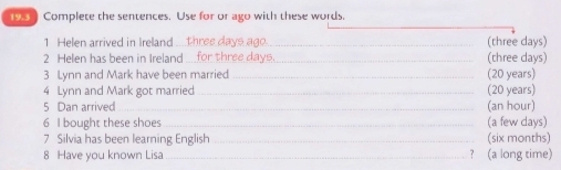 Complete the sentences. Use for or ago with these words. 
1 Helen arrived in Ireland 1 _(three days) 
2 Helen has been in Ireland ..._ hree day s _(three days) 
3 Lynn and Mark have been married _(20 years) 
4 Lynn and Mark got married _(20 years) 
5 Dan arrived _(an hour) 
6 I bought these shoes_ (a few days) 
7 Silvia has been learning English _(six months) 
8 Have you known Lisa_ ? (a long time)