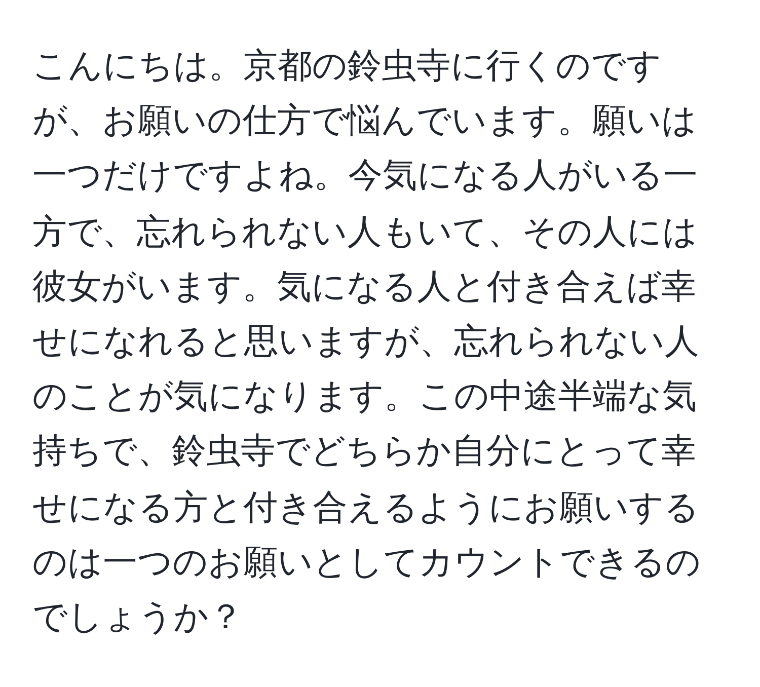 こんにちは。京都の鈴虫寺に行くのですが、お願いの仕方で悩んでいます。願いは一つだけですよね。今気になる人がいる一方で、忘れられない人もいて、その人には彼女がいます。気になる人と付き合えば幸せになれると思いますが、忘れられない人のことが気になります。この中途半端な気持ちで、鈴虫寺でどちらか自分にとって幸せになる方と付き合えるようにお願いするのは一つのお願いとしてカウントできるのでしょうか？