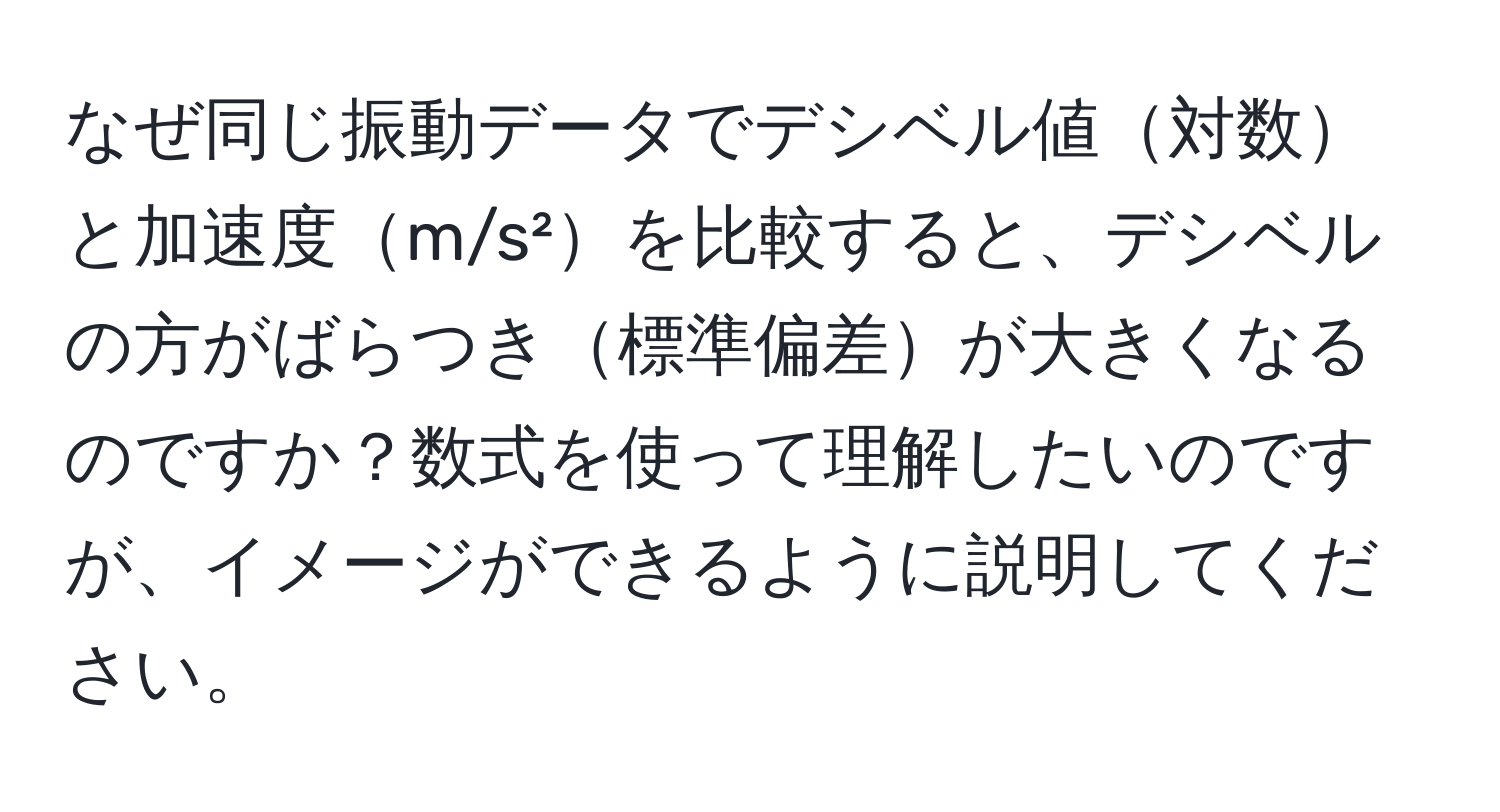 なぜ同じ振動データでデシベル値対数と加速度m/s²を比較すると、デシベルの方がばらつき標準偏差が大きくなるのですか？数式を使って理解したいのですが、イメージができるように説明してください。