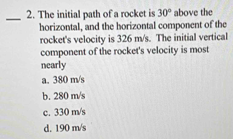 The initial path of a rocket is 30° above the
horizontal, and the horizontal component of the
rocket's velocity is 326 m/s. The initial vertical
component of the rocket's velocity is most
nearly
a. 380 m/s
b. 280 m/s
c. 330 m/s
d. 190 m/s