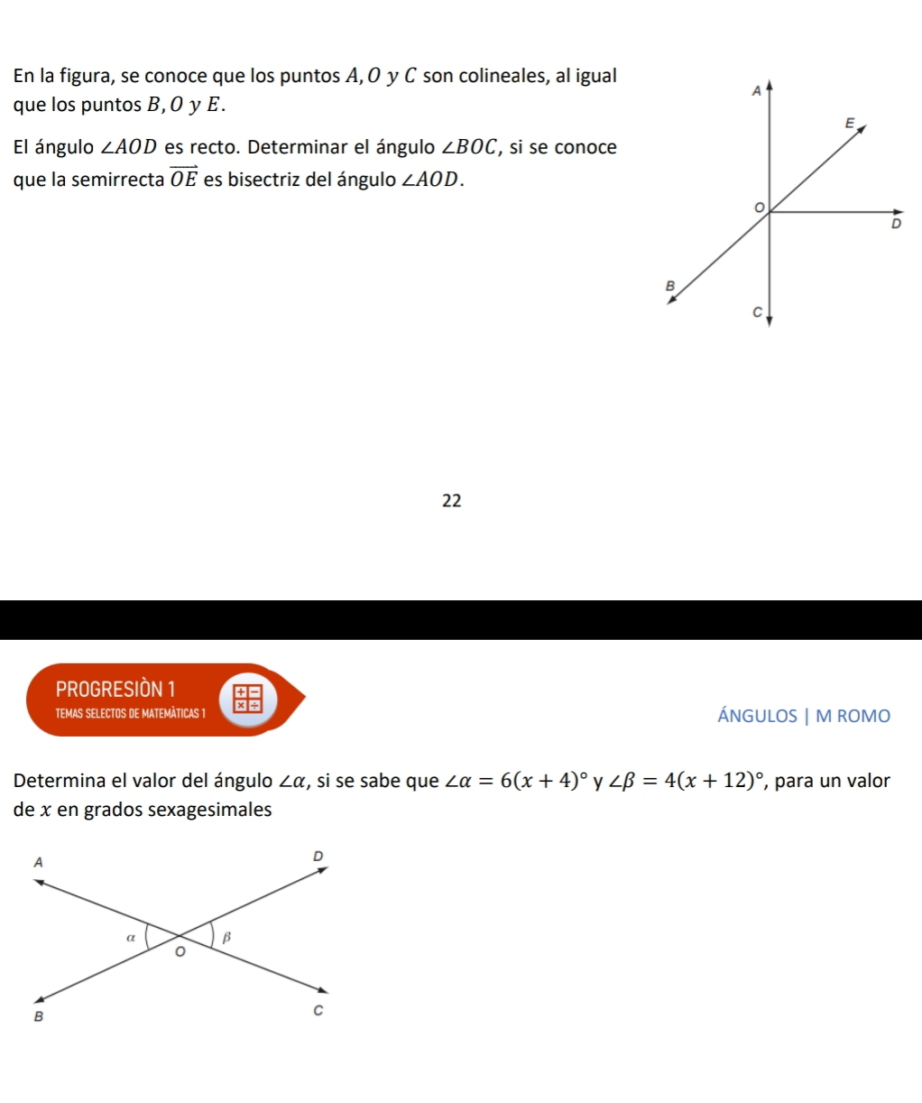 En la figura, se conoce que los puntos A, O y C son colineales, al igual 
que los puntos B, O y E. 
El ángulo ∠ AOD es recto. Determinar el ángulo ∠ BOC , si se conoce 
que la semirrecta vector OE es bisectriz del ángulo ∠ AOD. 
22 
PROGRESIÒN 1 
TEMAS SELECTOS DE MATEMÀTICAS 1 ÁNGULOS | M ROMO 
Determina el valor del ángulo ∠ alpha , si se sabe que ∠ alpha =6(x+4)^circ  y ∠ beta =4(x+12)^circ  , para un valor 
de x en grados sexagesimales