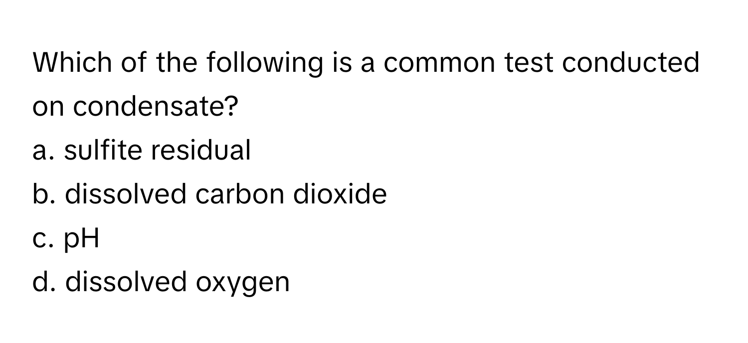 Which of the following is a common test conducted on condensate?

a. sulfite residual
b. dissolved carbon dioxide
c. pH
d. dissolved oxygen