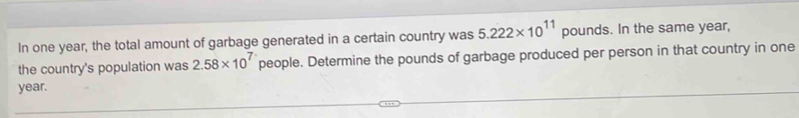 In one year, the total amount of garbage generated in a certain country was 5.222* 10^(11) pounds. In the same year, 
the country's population was 2.58* 10^7 people. Determine the pounds of garbage produced per person in that country in one
year.