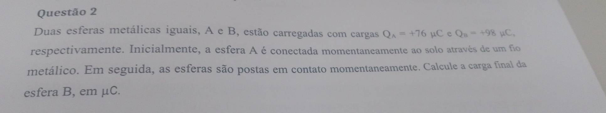 Duas esferas metálicas iguais, A e B, estão carregadas com cargas Q_A=+76 μC e Q_B=+98 μC, 
respectivamente. Inicialmente, a esfera A é conectada momentaneamente ao solo através de um fio 
metálico. Em seguida, as esferas são postas em contato momentaneamente. Calcule a carga final da 
esfera B, em μC.