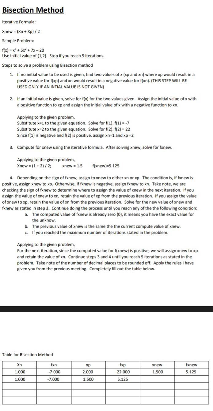 Bisection Method
Iterative Formula:
Xnew=(Xn+Xp)/2
Sample Problem:
f(x)=x^3+5x^2+7x-20
Use initial value o f(1,2). Stop if you reach 5 iterations.
Steps to solve a problem using Bisection method
1. If no initial value to be used is given, find two values of x (xp and xn) where xp would result in a
positive value for f(xp) and xn would result in a negative value for f(xn). (THIS STEP WILL BE
USED ONLY IF AN INTIAL VALUE IS NOT GIVEN)
2. If an initial value is given, solve for f(x) for the two values given. Assign the initial value of x with
a positive function to xp and assign the initial value of x with a negative function to xn.
Applying to the given problem,
Substitute x=1 to the given equation. Solve for f(1).f(1)=-7
Substitute x=2 to the given equation. Solve for f(2)· f(2)=22
Since f(1) is negative and f(2) is positive, assign xn=1andxp=2
3. Compute for xnew using the iterative formula. After solving xnew, solve for fxnew.
Applying to the given problem,
Xne w=(1+2)/2; xn ev=1.5 f(xnev v)=5.125
4. Depending on the sign of fxnew, assign to xnew to either xn or xp. The condition is, if fxnew is
positive, assign xnew to xp. Otherwise, if fxnew is negative, assign fxnew to xn. Take note, we are
checking the sign of fxnew to determine where to assign the value of xnew in the next iteration. If you
assign the value of xnew to xn, retain the value of xp from the previous iteration. If you assign the value
of xnew to xp, retain the value of xn from the previous iteration. Solve for the new value of xnew and
fxnew as stated in step 3. Continue doing the process until you reach any of the the following condition:
a. The computed value of fxnew is already zero (0), it means you have the exact value for
the unknow.
b. The previous value of xnew is the same the the current compute value of xnew.
c. If you reached the maximum number of iterations stated in the problem.
Applying to the given problem,
For the next iteration, since the computed value for f(xnew) is positive, we will assign xnew to xp
and retain the value of xn. Continue steps 3 and 4 until you reach 5 iterations as stated in the
problem. Take note of the number of decimal places to be rounded off. Apply the rules I have
given you from the previous meeting. Completely fill out the table below.
Table for Bisection Method