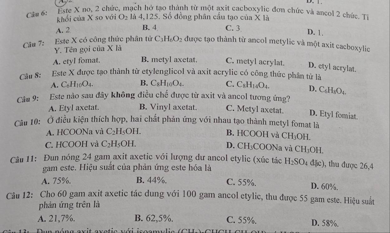 D. 1.
Câu 6: Este X no, 2 chức, mạch hở tạo thành từ một axit cacboxylic đơn chức và ancol 2 chức. Tỉ
khối của X so với O_2 là 4,125. Số đồng phân cấu tạo của X là
A. 2 B. 4 C. 3
D. 1.
Câu 7: Este X có công thức phân tử C_3H_6O_2 được tạo thành từ ancol metylic và một axit cacboxylic
Y. Tên gọi của X là
A. etyl fomat. B. metyl axetat. C. metyl acrylat. D. etyl acrylat.
Câu 8: Este X được tạo thành từ etylenglicol và axit acrylic có công thức phân tử là
A. C_6H_10O_4. B. C_8H_10O_4. C. C_8H_14O_4.
D. C_6H_8O_4.
Câu 9: Este nào sau đây không điều chế được từ axit và ancol tương ứng?
A. Etyl axetat. B. Vinyl axetat. C. Metyl axetat. D. Etyl fomiat.
Câu 10: Ở điều kiện thích hợp, hai chất phản ứng với nhau tạo thành metyl fomat là
A. HCOONa và C_2H_5OH. B. HCOOH và CH_3OH.
C. HCOOH và C_2H_5OH. D. CH_3C COONa và CH_3  H
Câu 11: Đun nóng 24 gam axit axetic với lượng dư ancol etylic (xúc tác H_2SO_4 đặc), thu được 26,4
gam este. Hiệu suất của phản ứng este hóa là
A. 75%. B. 44%. C. 55%. D. 60%.
Câu 12: Cho 60 gam axit axetic tác dung với 100 gam ancol etylic, thu được 55 gam este. Hiệu suất
phản ứng trên là
A. 21,7%. B. 62,5%. C. 55%. D. 58%.
Dun nóng axit axetic với isoamylic (CH) CH