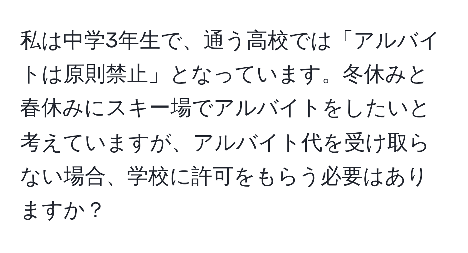 私は中学3年生で、通う高校では「アルバイトは原則禁止」となっています。冬休みと春休みにスキー場でアルバイトをしたいと考えていますが、アルバイト代を受け取らない場合、学校に許可をもらう必要はありますか？