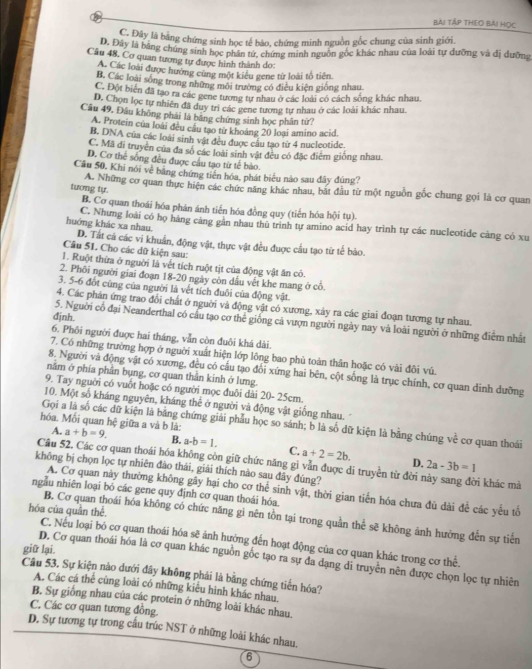 Bài TậP THEO BẢI Học
C, Đây là bằng chứng sinh học tế bào, chứng minh nguồn gốc chung của sinh giới.
D. Đây là bảng chúng sinh học phân tử, chứng minh nguồn gốc khác nhau của loài tự dưỡng và dị dưỡng
Câu 48. Cơ quan tương tự được hình thành do:
A. Các loài được hưởng cùng một kiêu gene từ loài tổ tiên.
B. Các loài sống trong những môi trường có điều kiện giống nhau.
C. Đột biến đã tạo ra các gene tương tự nhau ở các loài có cách sống khác nhau.
D. Chọn lọc tự nhiên đã duy trì các gene tương tự nhau ở các loài khác nhau.
Câu 49. Đâu không phải là băng chứng sinh học phân tử?
A. Protein của loài đều cầu tạo từ khoảng 20 loai amino acid.
B. DNA của các loài sinh vật đều được cầu tạo từ 4 nucleotide.
C. Mã di truyền của đa số các loài sinh vật đều có đặc điểm giống nhau
D. Cơ thể sống đều được cấu tạo từ tế bào.
Câu 50. Khi nói về băng chứng tiền hóa, phát biểu nào sau đây đúng?
A. Những cơ quan thực hiện các chức năng khác nhau, bắt đầu từ một nguồn gốc chung gọi là cơ quan
tương tự.
B. Cơ quan thoái hóa phản ánh tiến hóa đồng quy (tiến hóa hội tụ).
C. Nhưng loài có họ hàng cảng gân nhau thù trình tự amino acid hay trình tự các nucleotide càng có xu
huớng khác xa nhau.
D. Tất cả các vi khuẩn, động vật, thực vật đều đuợc cấu tạo từ tế bào.
Câu 51. Cho các dữ kiện sau:
1. Ruột thừa ở người là vết tích ruột tịt của động vật ăn cỏ.
2. Phối người giai đoạn 18-20 ngày còn dấu vết khe mang ở cổ.
3. 5-6 đốt cùng của người là vết tích đuôi của động vật.
4. Các phản ứng trao đổi chất ở nguời và động vật có xương, xảy ra các giai đoạn tương tự nhau.
định.
5. Người cổ đại Neanderthal có cấu tạo cơ thể giống cả vượn người ngày nay và loài người ở những điểm nhất
6. Phối người đuợc hai tháng, vẫn còn đuôi khá dài.
7. Có những trường hợp ở nguời xuất hiện lớp lông bao phủ toàn thân hoặc có vài đôi vú.
8. Người và động vật có xương, đều có cấu tạo đối xứng hai bên, cột sống là trục chính, cơ quan dinh dưỡng
nằm ở phía phần bụng, cơ quan thần kinh ở lưng.
9. Tay nguời có vuốt hoặc có người mọc đuôi dài 20- 25cm.
10. Một số kháng nguyên, kháng thể ở người và động vật giống nhau.
hóa. Mối quan hệ giữa a và b là:
Gọi a là số các dữ kiện là bằng chứng giải phẫu học so sánh; b là số dữ kiện là bằng chúng về cơ quan thoái
A. a+b=9 B. a-b=1.
C. a+2=2b.
D. 2a-3b=1
Câu 52. Các cơ quan thoái hóa không còn giữ chức năng gì vẫn đuợc di truyền từ đời này sang đời khác mà
không bị chọn lọc tự nhiên đào thải, giải thích nào sau đây đúng?
A. Cơ quan này thường không gây hại cho cơ thể sinh vật, thời gian tiến hóa chưa đủ dài để các yếu tố
ngẫu nhiên loại bỏ các gene quy định cơ quan thoái hóa.
hóa của quần thể.
B. Cơ quan thoái hóa không có chức năng gì nên tồn tại trong quần thể sẽ không ảnh hưởng đến sự tiến
C. Nếu loại bỏ cơ quan thoái hóa sẽ ảnh hưởng đến hoạt động của cơ quan khác trong cơ thể.
giữ lại.
D. Cơ quan thoái hóa là cơ quan khác nguồn gốc tạo ra sự đa dạng di truyền nên được chọn lọc tự nhiên
Câu 53. Sự kiện nào dưới đây không phải là bằng chứng tiến hóa?
A. Các cá thể cùng loài có những kiểu hình khác nhau.
B. Sự giống nhau của các protein ở những loài khác nhau.
C. Các cơ quan tương đồng.
D. Sự tương tự trong cầu trúc NST ở những loài khác nhau.
6