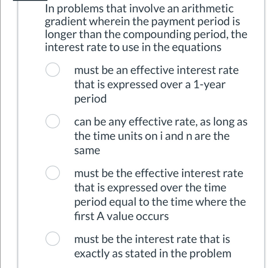 In problems that involve an arithmetic
gradient wherein the payment period is
longer than the compounding period, the
interest rate to use in the equations
must be an effective interest rate
that is expressed over a 1-year
period
can be any effective rate, as long as
the time units on i and n are the
same
must be the effective interest rate
that is expressed over the time
period equal to the time where the
first A value occurs
must be the interest rate that is
exactly as stated in the problem