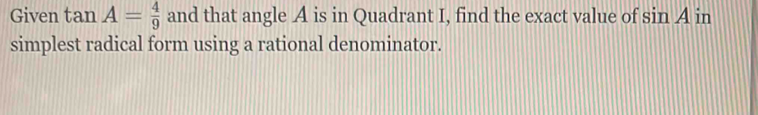 Given tan A= 4/9  and that angle A is in Quadrant I, find the exact value of sin A in 
simplest radical form using a rational denominator.