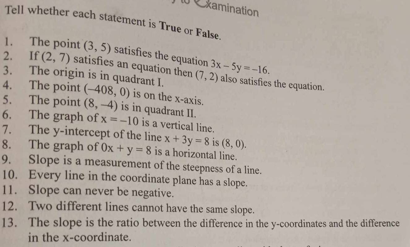 xamination 
Tell whether each statement is True or False. 
1. The point (3,5) satisfies the equation 3x-5y=-16. 
2. If (2,7) satisfies an equation then (7,2) also satisfies the equation. 
3. The origin is in quadrant I. 
4. The point (-408,0) is on the x-axis. 
5. The point (8,-4) is in quadrant II. 
6. The graph of x=-10 is a vertical line. 
7. The y-intercept of the line x+3y=8 is (8,0). 
8. The graph of 0x+y=8 is a horizontal line. 
9. Slope is a measurement of the steepness of a line. 
10. Every line in the coordinate plane has a slope. 
11. Slope can never be negative. 
12. Two different lines cannot have the same slope. 
13. The slope is the ratio between the difference in the y-coordinates and the difference 
in the x-coordinate.