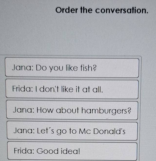 Order the conversation. 
Jana: Do you like fish? 
Frida: I don't like it at all. 
Jana: How about hamburgers? 
Jana: Let´'s go to Mc Donald's 
Frida: Good idea!