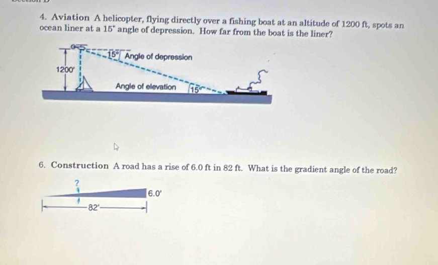 Aviation A helicopter, flying directly over a fishing boat at an altitude of 1200 ft, spots an
ocean liner at a 15° angle of depression. How far from the boat is the liner?
6. Construction A road has a rise of 6.0 ft in 82 ft. What is the gradient angle of the road?
?
6.0'
82'