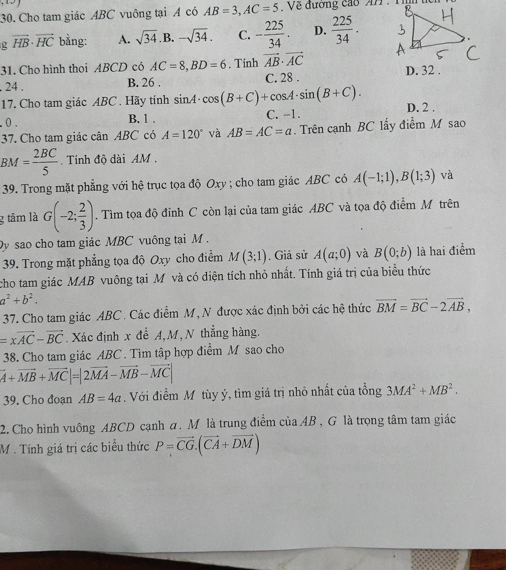 Cho tam giác ABC vuông tại A có AB=3,AC=5 Về đường cáo AH :  1
g vector HB· vector HC bằng: A. sqrt(34) .B. -sqrt(34). C. - 225/34 . D.  225/34 .
31. Cho hình thoi ABCD có AC=8,BD=6. Tính vector AB· vector AC
D. 32 .. 24 . B. 26 . C. 28 .
17. Cho tam giác ABC . Hãy tính sin A· cos (B+C)+cos A· sin (B+C). D. 2 .
. 0 . C. -1.
B. 1 .
37. Cho tam giác cân ABC có A=120° và AB=AC=a. Trên cạnh BC lấy điểm M sao
BM= 2BC/5  Tính độ dài AM  .
39. Trong mặt phẳng với hệ trục tọa độ Oxy ; cho tam giác ABC có A(-1;1),B(1;3) và
g tâm là G(-2; 2/3 ). Tìm tọa độ đỉnh C còn lại của tam giác ABC và tọa độ điểm M trên
Dy sao cho tam giác MBC vuông tại M .
39. Trong mặt phẳng tọa độ Oxy cho điểm M(3;1). Giả sử A(a;0) và B(0;b) là hai điểm
cho tam giác MAB vuông tại M và có diện tích nhỏ nhất. Tính giá trị của biểu thức
a^2+b^2.
37. Cho tam giác ABC . Các điểm M, N được xác định bởi các hệ thức vector BM=vector BC-2vector AB,
=xvector AC-vector BC. Xác định x đề A,M, N thắng hàng.
38. Cho tam giác ABC . Tìm tập hợp điểm M sao cho
vector A+vector MB+vector MC|=|2vector MA-vector MB-vector MC|
39. Cho đoạn AB=4a Với điểm M tùy ý, tìm giá trị nhỏ nhất của tổng 3MA^2+MB^2.
2. Cho hình vuông ABCD cạnh a. M là trung điểm của AB /_circ  , G là trọng tâm tam giác
M . Tính giá trị các biểu thức P=vector CG.(vector CA+vector DM)