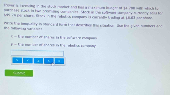 Trevor is investing in the stock market and has a maximum budget of $4,700 with which to 
purchase stock in two promising companies. Stock in the software company currently sells for
$49.74 per share. Stock in the robotics company is currently trading at $6.03 per share. 
Write the inequality in standard form that describes this situation. Use the given numbers and 
the following variables.
x= the number of shares in the software company
y= the number of shares in the robotics company 

< 
Submit