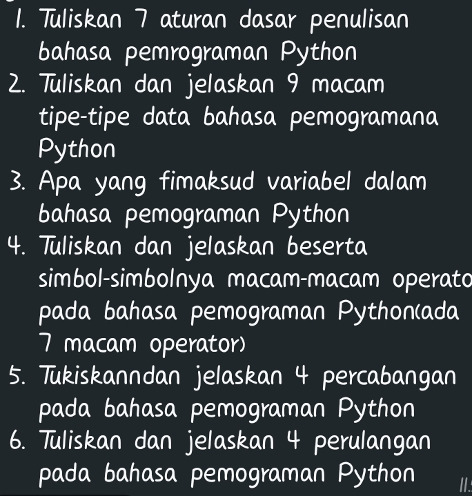 Tuliskan 7 aturan dasar penulisan 
bahasa pemrograman Python 
2. Tuliskan dan jelaskan 9 macam 
tipe-tipe data bahasa pemogramana 
Python 
3. Apa yang fimaksud variabel dalam 
bahasa pemograman Python 
4. Tuliskan dan jelaskan beserta 
simbol-simbolnya macam-macam operato 
pada bahasa pemograman Python(ada
7 macam operator) 
5. Tukiskanndan jelaskan 4 percabangan 
pada bahasa pemograman Python 
6. Tuliskan dan jelaskan 4 perulangan 
pada bahasa pemograman Python II