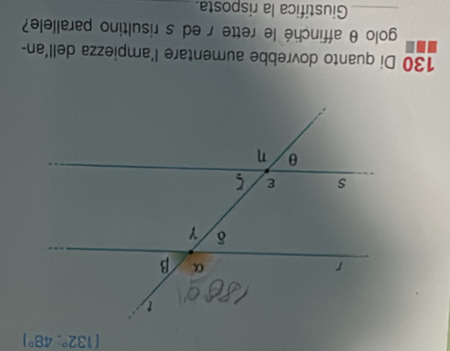 (132°,48°)
130 Di quanto dovrebbe aumentare l'ampiezza dell'an- 
golo θ affinché le rette r ed s risultino parallele? 
_Giustifica la risposta. 
_