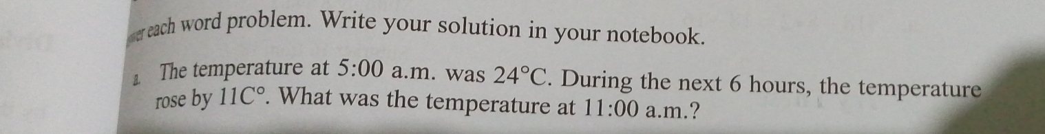 ereach word problem. Write your solution in your notebook. 
⊥ The temperature at 5:00 a.m. was 24°C. During the next 6 hours, the temperature 
rose by 11C°. What was the temperature at 11:00 a.m.?