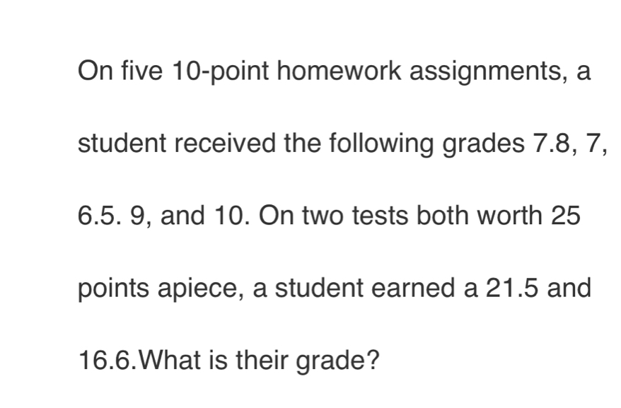 On five 10 -point homework assignments, a 
student received the following grades 7.8, 7,
6.5. 9, and 10. On two tests both worth 25
points apiece, a student earned a 21.5 and
16.6.What is their grade?