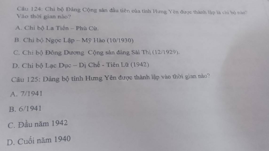 Chỉ bộ Đảng Cộng sản đầu tiên của tỉnh Hưng Yên được thành lập là chi bộ nào?
Vào thời gian nào?
A. Chi bộ La Tiến - Phù Cừ.
B. Chi bộ Ngọc Lập - Mỹ Hào (10/1930)
C. Chi bộ Đông Dương Cộng sản đảng Sài Thị (12/1929).
D. Chi bộ Lạc Dục - Dị Chế - Tiên Lữ (1942)
Câu 125: Đảng bộ tỉnh Hưng Yên được thành lập vào thời gian nào?
A. 7/1941
B. 6/1941
C. Đầu năm 1942
D. Cuối năm 1940