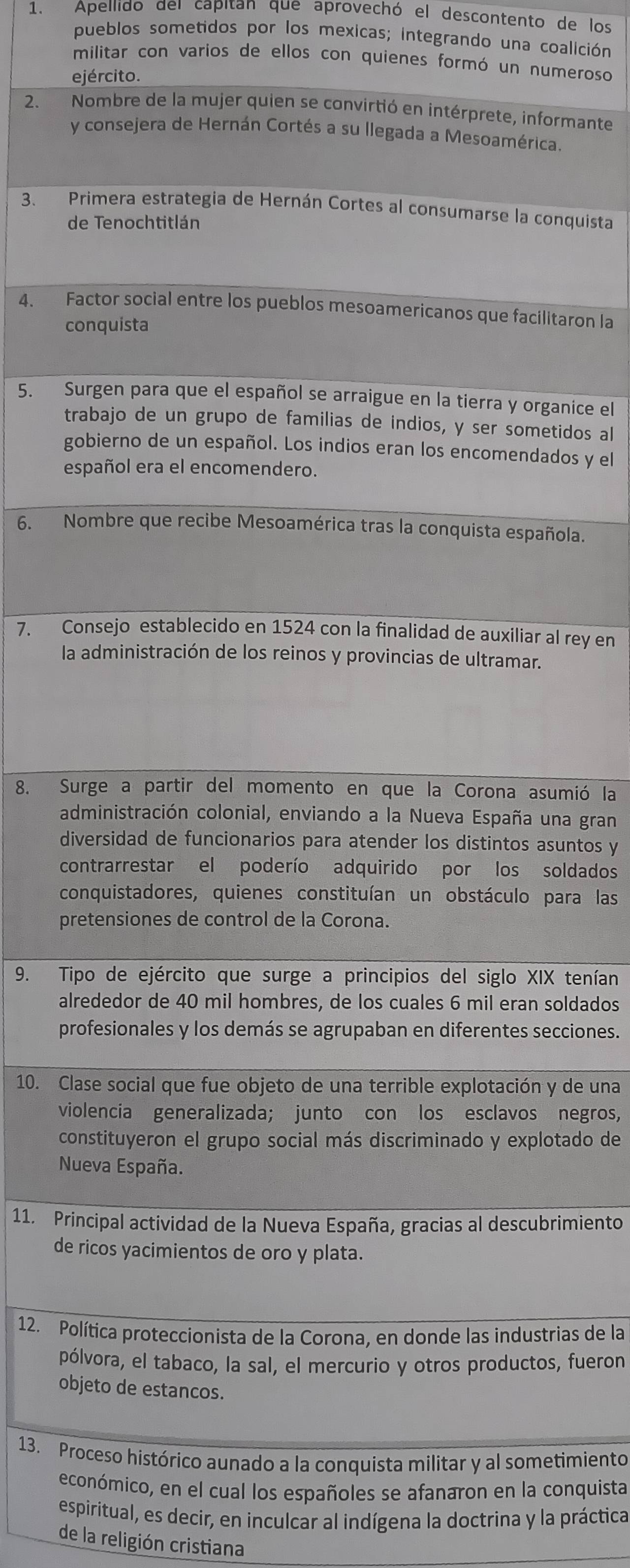 Apellido del capitan que aprovechó el descontento de los
pueblos sometidos por los mexicas; integrando una coalición
militar con varios de ellos con quienes formó un numeroso
ejército.
2. Nombre de la mujer quien se convirtió en intérprete, informante
y consejera de Hernán Cortés a su llegada a Mesoamérica.
3. Primera estrategia de Hernán Cortes al consumarse la conquista
de Tenochtitlán
4. Factor social entre los pueblos mesoamericanos que facilitaron la
conquista
5. Surgen para que el español se arraigue en la tierra y organice el
trabajo de un grupo de familias de indios, y ser sometidos al
gobierno de un español. Los indios eran los encomendados y el
español era el encomendero.
6. Nombre que recibe Mesoamérica tras la conquista española.
7. Consejo establecido en 1524 con la finalidad de auxiliar al rey en
la administración de los reinos y provincias de ultramar.
8. Surge a partir del momento en que la Corona asumió la
administración colonial, enviando a la Nueva España una gran
diversidad de funcionarios para atender los distintos asuntos y
contrarrestar el poderío adquirido por los soldados
conquistadores, quienes constituían un obstáculo para las
pretensiones de control de la Corona.
9. Tipo de ejército que surge a principios del siglo XIX tenían
alrededor de 40 mil hombres, de los cuales 6 mil eran soldados
profesionales y los demás se agrupaban en diferentes secciones.
10. Clase social que fue objeto de una terrible explotación y de una
violencia generalizada; junto con los esclavos negros,
constituyeron el grupo social más discriminado y explotado de
Nueva España.
11. Principal actividad de la Nueva España, gracias al descubrimiento
de ricos yacimientos de oro y plata.
12. Política proteccionista de la Corona, en donde las industrias de la
pólvora, el tabaco, la sal, el mercurio y otros productos, fueron
objeto de estancos.
13. Proceso histórico aunado a la conquista militar y al sometimiento
económico, en el cual los españoles se afanaron en la conquista
espiritual, es decir, en inculcar al indígena la doctrina y la práctica
de la religión cristiana