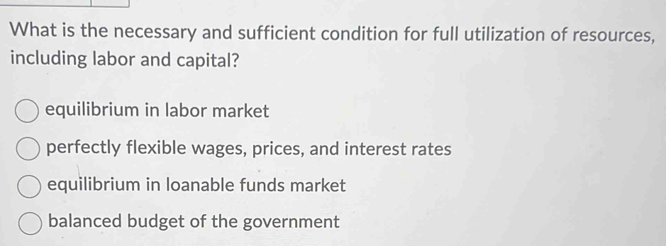 What is the necessary and sufficient condition for full utilization of resources,
including labor and capital?
equilibrium in labor market
perfectly flexible wages, prices, and interest rates
equilibrium in loanable funds market
balanced budget of the government