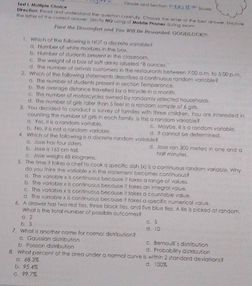 Test I. Mulliple Choice
Grade and section P-EI TE  score.
Direetten, Read and understand the question carefully. Choose the letter of the best answer. Encircle
the letter of the carrect answer. Strictly NO using of Mobile Phones during exam
Face the Discomfort and You Will Be Rewarded. GOODLUCK!!!
1. Which of the following is NOT a discrete variable?
a. Number of white marbles in the box.
b. Number of students present in the classroom.
c. The weight of a box of soft drinks labeled “8 ounces.”
d. The number of arrivals customers in the restaurants between 7:00 a.m. to 5:00
2. Which of the following statements describes a continuous random variable? p.m.
a. The number of students present in section Temperance.
b. The average distance travelled by a tricycle in a month.
c. The number of motorcycles owned by randomly selected households.
d. The number of girls taller than 5 feet in a random sample of 6 girls.
3. You decided to conduct a survey of families with three children. You are interested in
counting the number of girls in each family. Is this a random variable?
a. Yes, it is a random variable. c. Maybe, it is a random variable.
b. No, it is not a random variable. d. It cannot be determined.
4. Which of the following is a discrete random variable?
a. Jose has four sisters. d. Jose ran 300 meters in one and a
b. Jose is 163 cm tall. half minutes.
c. Jose weighs 68 kilograms.
5. The time it takes a chef to cook a specific dish (x) is a continuous random variable. Why
do you think the variable x in the statement becomes continuous?
a. The variable x is continuous because it takes a range of vallues.
b. The variable x is continuous because it takes an integral value.
c. The variable x is continuous because it takes a countable value.
d. The variable x is continuous because it takes a specific numerical value.
6. A drawer has two red ties, three black ties, and five blue ties. A tie is picked at random.
What is the total number of possible outcomes?
a.2
b. 3 c. 5
d. 10
7. What is another name for normal distribution?
a. Gaussian distribution c. Bernoulli's distribution
b. Poisson distribution d. Probability distribution
8. What percent of the area under a normal curve is within 2 standard deviations?
a. 68.3% d.100%
b.95.4%
c. 99.7%