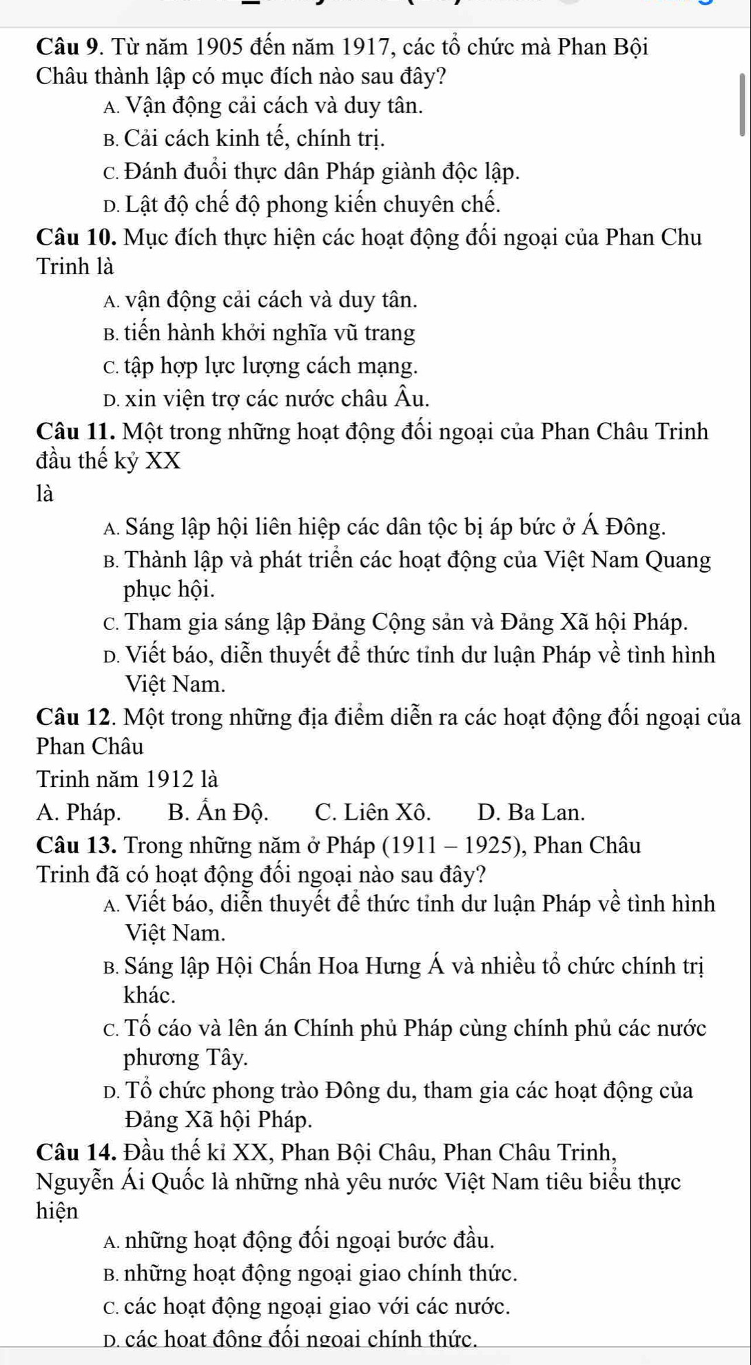 Từ năm 1905 đến năm 1917, các tổ chức mà Phan Bội
Châu thành lập có mục đích nào sau đây?
A. Vận động cải cách và duy tân.
B. Cải cách kinh tế, chính trị.
c. Đánh đuổi thực dân Pháp giành độc lập.
D. Lật độ chế độ phong kiến chuyên chế.
Câu 10. Mục đích thực hiện các hoạt động đối ngoại của Phan Chu
Trinh là
A. vận động cải cách và duy tân.
B. tiến hành khởi nghĩa vũ trang
C. tập hợp lực lượng cách mạng.
D. xin viện trợ các nước châu Âu.
Câu 11. Một trong những hoạt động đối ngoại của Phan Châu Trinh
đầu thế kỷ XX
là
A. Sáng lập hội liên hiệp các dân tộc bị áp bức ở Á Đông.
B. Thành lập và phát triển các hoạt động của Việt Nam Quang
phục hội.
c. Tham gia sáng lập Đảng Cộng sản và Đảng Xã hội Pháp.
D. Viết báo, diễn thuyết để thức tỉnh dư luận Pháp về tình hình
Việt Nam.
Câu 12. Một trong những địa điểm diễn ra các hoạt động đối ngoại của
Phan Châu
Trinh năm 1912 là
A. Pháp. B. Ấn Độ. C. Liên Xô. D. Ba Lan.
Câu 13. Trong những năm ở Pháp (1911 - 1925), Phan Châu
Trinh đã có hoạt động đồi ngoại nào sau đây?
A. Viết báo, diễn thuyết để thức tỉnh dư luận Pháp về tình hình
Việt Nam.
B. Sáng lập Hội Chấn Hoa Hưng Á và nhiều tổ chức chính trị
khác.
c. Tố cáo và lên án Chính phủ Pháp cùng chính phủ các nước
phương Tây.
D. Tổ chức phong trào Đông du, tham gia các hoạt động của
Đảng Xã hội Pháp.
Câu 14. Đầu thế kỉ XX, Phan Bội Châu, Phan Châu Trinh,
Nguyễn Ái Quốc là những nhà yêu nước Việt Nam tiêu biểu thực
hiện
A. những hoạt động đối ngoại bước đầu.
B. những hoạt động ngoại giao chính thức.
C. các hoạt động ngoại giao với các nước.
D. các hoạt đông đối ngoai chính thức.