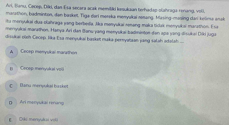 Ari, Banu, Cecep, Diki, dan Esa secara acak memiliki kesukaan terhadap olahraga renang, voli,
marathon, badminton, dan basket. Tiga dari mereka menyukai renang. Masing-masing dari kelima anak
itu menyukai dua olahraga yang berbeda. Jika menyukai renang maka tidak menyukai marathon. Esa
menyukai marathon. Hanya Ari dan Banu yang menyukai badminton dan apa yang disukai Diki juga
disukai oleh Cecep. Jika Esa menyukai basket maka pernyataan yang salah adalah ....
A Cecep menyukai marathon
B Cecep menyukai voli
c Banu menyukai basket
D Ari menyukai renang
E Diki menyukai voli